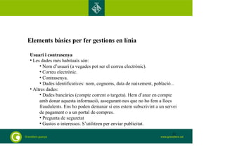 Elements bàsics per fer gestions en línia 
Usuari i contrasenya 
• Les dades més habituals són: 
• Nom d’usuari (a vegades pot ser el correu electrònic). 
• Correu electrònic. 
• Contrasenya. 
• Dades identificatives: nom, cognoms, data de naixement, població... 
• Altres dades: 
• Dades bancàries (compte corrent o targeta). Hem d’anar en compte 
amb donar aquesta informació, assegurant-nos que no ho fem a llocs 
fraudulents. Ens ho poden demanar si ens estem subscrivint a un servei 
de pagament o a un portal de compres. 
• Pregunta de seguretat 
• Gustos o interessos. S’utilitzen per enviar publicitat. 
31 
 