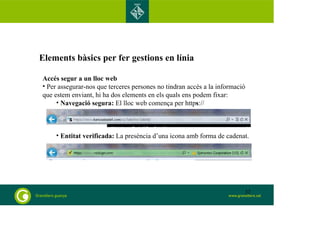Elements bàsics per fer gestions en línia 
Accés segur a un lloc web 
• Per assegurar-nos que terceres persones no tindran accés a la informació 
que estem enviant, hi ha dos elements en els quals ens podem fixar: 
• Navegació segura: El lloc web comença per https:// 
• Entitat verificada: La presència d’una icona amb forma de cadenat. 
32 
 