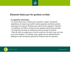 Elements bàsics per fer gestions en línia 
La signatura electrònica 
• Es tracta d'una eina o utilitat que ens permet “signar” documents 
digitalment, de manera que amb la nostra signatura electrònica podem 
aconseguir les mateixes finalitats que amb la nostra signatura “manual”. 
• Actualment, els DNI-e incorporen una signatura electrònica personal. 
• És important recordar la contrasenya/clau per poder-la utilitzar. 
• Hem de tenir en compte que el seu ús encara no s'ha estès i que, per tant, 
no és molt freqüent. No obstant, cada vegada més les administracions 
públiques estan incorporant aplicacions d'aquest tipus de signatura. 
33 
 