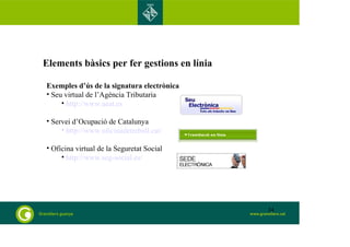 Elements bàsics per fer gestions en línia 
Exemples d’ús de la signatura electrònica 
• Seu virtual de l’Agència Tributaria 
• http://www.aeat.es 
• Servei d’Ocupació de Catalunya 
• http://www.oficinadetreball.cat/ 
• Oficina virtual de la Seguretat Social 
• http://www.seg-social.es/ 
34 
 