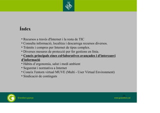 Índex 
• Recursos a través d'Internet i la resta de TIC 
• Consulta informació, localitza i descarrega recursos diversos. 
• Tràmits i compres per Internet de tipus complex. 
• Diverses mesures de protecció per fer gestions en línia. 
• Coneix principals eines col·laboratives avançades i d'intercanvi 
d'informació 
• Hàbits d’ergonomia, salut i medi ambient 
• Seguretat i normativa a Internet 
• Coneix l'entorn virtual MUVE (Multi - User Virtual Environment) 
• Sindicació de continguts 
35 
 