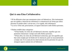 Què és una Eina Col·laborativa 
• Hi ha diferents eines que anomenem eines col·laboratives. Són instruments 
que ens ajuden a intercanviar informació o comunicació de forma que altres 
persones la poden rebre i enviar-nos, a la vegada, més informació. 
• La seva virtut està, precisament, en aquest intercanvi amb d'altres persones. 
• Podem establir dues categories: 
• D'una banda, les eines de col·laboració síncrona: aquelles que ens 
permeten interactuar a temps real amb d'altres persones. 
• D'una altra, les eines de col·laboració asíncrona, que són aquelles que 
han estat creades per tal d'afavorir la interacció, però no necessàriament 
a temps real. És la suma de les intervencions de les persones les que els 
atorguen aquest caràcter de col·laboració. 
36 
 