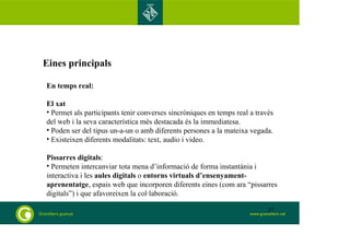 Eines principals 
En temps real: 
El xat 
• Permet als participants tenir converses sincròniques en temps real a través 
del web i la seva característica més destacada és la immediatesa. 
• Poden ser del tipus un-a-un o amb diferents persones a la mateixa vegada. 
• Existeixen diferents modalitats: text, audio i video. 
Pissarres digitals: 
• Permeten intercanviar tota mena d’informació de forma instantània i 
interactiva i les aules digitals o entorns virtuals d’ensenyament-aprenentatge, 
espais web que incorporen diferents eines (com ara “pissarres 
digitals”) i que afavoreixen la col·laboració. 
37 
 