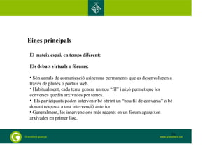 Eines principals 
El mateix espai, en temps diferent: 
Els debats virtuals o fòrums: 
• Són canals de comunicació asíncrona permanents que es desenvolupen a 
través de planes o portals web. 
• Habitualment, cada tema genera un nou “fil” i això permet que les 
converses quedin arxivades per temes. 
• Els participants poden intervenir bé obrint un “nou fil de conversa” o bé 
donant resposta a una intervenció anterior. 
• Generalment, les intervencions més recents en un fòrum apareixen 
arxivades en primer lloc. 
38 
 