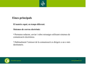 Eines principals 
El mateix espai, en temps diferent: 
Sistemes de correu electrònic: 
• Permeten redactar, enviar i rebre missatges utilitzant sistemes de 
comunicació electrònica. 
• Habitualment l’emissor de la comunicació es dirigeix a un o més 
destinataris. 
41 
 