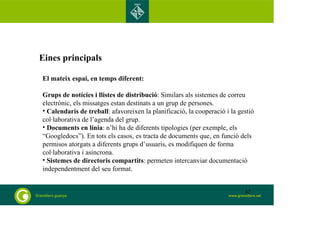 Eines principals 
El mateix espai, en temps diferent: 
Grups de notícies i llistes de distribució: Similars als sistemes de correu 
electrònic, els missatges estan destinats a un grup de persones. 
• Calendaris de treball: afavoreixen la planificació, la cooperació i la gestió 
col·laborativa de l’agenda del grup. 
• Documents en línia: n’hi ha de diferents tipologies (per exemple, els 
“Googledocs”). En tots els casos, es tracta de documents que, en funció dels 
permisos atorgats a diferents grups d’usuaris, es modifiquen de forma 
col·laborativa i asíncrona. 
• Sistemes de directoris compartits: permeten intercanviar documentació 
independentment del seu format. 
42 
 