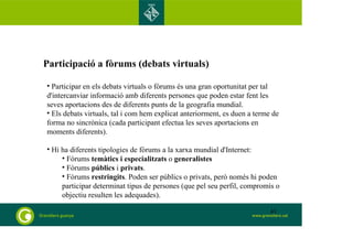 Participació a fòrums (debats virtuals) 
• Participar en els debats virtuals o fòrums és una gran oportunitat per tal 
d'intercanviar informació amb diferents persones que poden estar fent les 
seves aportacions des de diferents punts de la geografia mundial. 
• Els debats virtuals, tal i com hem explicat anteriorment, es duen a terme de 
forma no sincrònica (cada participant efectua les seves aportacions en 
moments diferents). 
• Hi ha diferents tipologies de fòrums a la xarxa mundial d'Internet: 
• Fòrums temàtics i especialitzats o generalistes 
• Fòrums públics i privats. 
• Fòrums restringits. Poden ser públics o privats, però només hi poden 
participar determinat tipus de persones (que pel seu perfil, compromís o 
objectiu resulten les adequades). 
43 
 