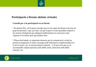 Participació a fòrums (debats virtuals) 
Consells per a la participació en un fòrum 
• En primer lloc, val la pena recordar que en els espais de fòrum conversa un 
grup de persones i que, per tant, cal que la gent es tracti guardant respecte a 
les normes d'urbanitat que apliquem habitualment en converses reals. 
Aquesta és la millor guia que podem tenir. 
• D'una altra banda, és important destacar que la comunicació virtual no 
permet acompanyar el nostre missatge amb informació complementària (el 
to de la nostra veu, la nostra postura corporal…). És per això que no és 
recomanable emprar paraules amb doble sentit, intervenir amb doble 
intenció, etc. 
45 
 