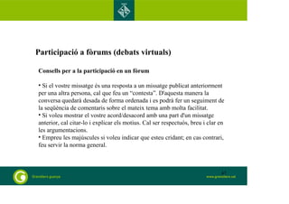 Participació a fòrums (debats virtuals) 
Consells per a la participació en un fòrum 
• Si el vostre missatge és una resposta a un missatge publicat anteriorment 
per una altra persona, cal que feu un “contesta”. D'aquesta manera la 
conversa quedarà desada de forma ordenada i es podrà fer un seguiment de 
la seqüència de comentaris sobre el mateix tema amb molta facilitat. 
• Si voleu mostrar el vostre acord/desacord amb una part d'un missatge 
anterior, cal citar-lo i explicar els motius. Cal ser respectuós, breu i clar en 
les argumentacions. 
• Empreu les majúscules si voleu indicar que esteu cridant; en cas contrari, 
feu servir la norma general. 
47 
 