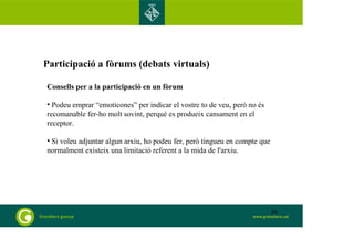Participació a fòrums (debats virtuals) 
Consells per a la participació en un fòrum 
• Podeu emprar “emoticones” per indicar el vostre to de veu, però no és 
recomanable fer-ho molt sovint, perquè es produeix cansament en el 
receptor. 
• Si voleu adjuntar algun arxiu, ho podeu fer, però tingueu en compte que 
normalment existeix una limitació referent a la mida de l'arxiu. 
48 
 