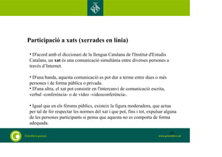 Participació a xats (xerrades en línia) 
• D'acord amb el diccionari de la llengua Catalana de l'Institut d'Estudis 
Catalans, un xat és una comunicació simultània entre diverses persones a 
través d’Internet. 
• D'una banda, aquesta comunicació es pot dur a terme entre dues o més 
persones i de forma pública o privada. 
• D'una altra, el xat pot consistir en l'intercanvi de comunicació escrita, 
verbal -conferència- o de vídeo -videoconferència-. 
• Igual que en els fòrums públics, existeix la figura moderadora, que actua 
per tal de fer respectar les normes del xat i que pot, fins i tot, expulsar alguna 
de les persones participants si pensa que aquesta no es comporta de forma 
adequada. 
49 
 