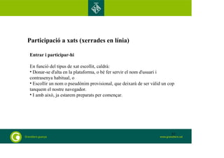 Participació a xats (xerrades en línia) 
Entrar i participar-hi 
En funció del tipus de xat escollit, caldrà: 
• Donar-se d'alta en la plataforma, o bé fer servir el nom d'usuari i 
contrasenya habitual, o 
• Escollir un nom o pseudònim provisional, que deixarà de ser vàlid un cop 
tanquem el nostre navegador. 
• I amb això, ja estarem preparats per començar. 
52 
 
