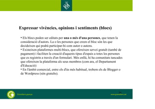 Expressar vivències, opinions i sentiments (blocs) 
• Els blocs poden ser editats per una o més d'una persones, que tenen la 
consideració d'autors. La o les persones que creen el bloc són les que 
decideixen qui podrà participar-hi com autor o autora. 
• Existeixen plataformes multi-blocs, que ofereixen servei gratuït (també de 
pagament) i faciliten la creació d'aquests tipus d'espais a totes les persones 
que es registrin a través d'un formulari. Més enllà, hi ha comunitats tancades 
que ofereixen la plataforma als seus membres (com ara, el Departament 
d'Educació) 
• En l'àmbit comercial, entre els d'ús més habitual, trobem els de Blogger o 
de Wordpress (són gratuïts). 
54 
 