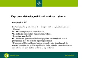 Expressar vivències, opinions i sentiments (blocs) 
Com publicar-hi? 
Les “entrades” o aportacions al bloc compten amb la següent estructura: 
• Un títol 
• La data de la publicació de cada article. 
• El contingut en si mateix (text, imatges, vídeos). 
• Les etiquetes o TAGS. 
• La possibilitat que qualsevol visitant pugui fer un comentari. El o la 
propietari del bloc pot eliminar aquesta possibilitat. 
• Els autors del bloc publiquen les seves entrades a través del panell de 
control: una eina que facilita la publicació de les entrades, la moderació dels 
comentaris, així com d'altres utilitats de la plataforma. 
55 
 