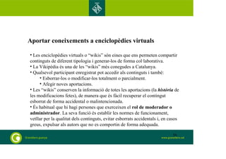 Aportar coneixements a enciclopèdies virtuals 
• Les enciclopèdies virtuals o “wikis” són eines que ens permeten compartir 
continguts de diferent tipologia i generar-los de forma col·laborativa. 
• La Vikipèdia és una de les “wikis” més conegudes a Catalunya. 
• Qualsevol participant enregistrat pot accedir als continguts i també: 
• Esborrar-los o modificar-los totalment o parcialment. 
• Afegir noves aportacions. 
• Les “wikis” conserven la informació de totes les aportacions (la història de 
les modificacions fetes), de manera que és fàcil recuperar el contingut 
esborrat de forma accidental o malintencionada. 
• És habitual que hi hagi persones que exerceixen el rol de moderador o 
administrador. La seva funció és establir les normes de funcionament, 
vetllar per la qualitat dels continguts, evitar esborrats accidentals i, en casos 
greus, expulsar als autors que no es comportin de forma adequada. 
56 
 