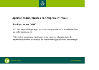 Aportar coneixements a enciclopèdies virtuals 
Participar en una "wiki" 
• El més habitual és que sigui necessari enregistrar-se en la plataforma abans 
de poder participar-hi. 
• Recordeu: sempre que participem en un espai col·laboratiu, hem de 
respectar les normes establertes. És interessant llegir-les abans de començar! 
57 
 