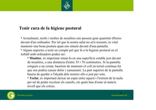Tenir cura de la higiene postural 
• Actualment, molts i moltes de nosaltres ens passem gran quantitat d'hores 
davant d'un ordinador. Per tal que la nostra salut no se'n ressenti, és vital 
mantenir una bona postura quan ens situem davant d'una pantalla. 
• Alguns aspectes a tenir en compte pel que fa a la higiene postural en el 
treball amb ordinadors poden ser: 
• Monitor, és important situar-lo en una superfície estable just davant 
de nosaltres, a una distància d'entre 55 i 70 centímetres. Si la pantalla 
estigués a un costat, hauríem de mantenir el coll en torsió contínua fet 
que ens podria causar dolor i cansament. La part superior de la pantalla 
hauria de quedar a l'alçada dels nostres ulls o just per sota. 
• Teclat, és important deixar un espai entre aquest i l'extrem de la taula 
per tal de poder recolzar els canells, els quals han d'estar al mateix 
nivell que els colzes. 
59 
 