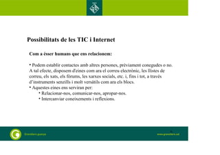 Possibilitats de les TIC i Internet 
Com a ésser humans que ens relacionem: 
• Podem establir contactes amb altres persones, prèviament conegudes o no. 
A tal efecte, disposem d'eines com ara el correu electrònic, les llistes de 
correu, els xats, els fòrums, les xarxes socials, etc. i, fins i tot, a través 
d’instruments senzills i molt versàtils com ara els blocs. 
• Aquestes eines ens serviran per: 
• Relacionar-nos, comunicar-nos, apropar-nos. 
• Intercanviar coneixements i reflexions. 
6 
 