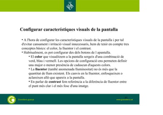 Configurar característiques visuals de la pantalla 
• A l'hora de configurar les característiques visuals de la pantalla i per tal 
d'evitar cansament i irritació visual innecessaris, hem de tenir en compte tres 
conceptes bàsics: el color, la lluentor i el contrast. 
• Habitualment, es pot configurar des dels botons de l apantalla. 
• El color que visualitzem a la pantalla sorgeix d'una combinació de 
verd, blau i vermell. Les opcions de configuració ens permeten definir 
una major o menor presència de cadascun d'aquests colors. 
• La lluentor (també anomenada lluminositat) no és més que la 
quantitat de llum existent. Els canvis en la lluentor, enfosqueixen o 
aclareixen allò que apareix a la pantalla. 
• En parlar de contrast fem referència a la diferència de lluentor entre 
el punt més clar i el més fosc d'una imatge. 
61 
 