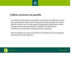 Utilitzar protectors de pantalla 
La utilització d'un protector de pantalla ens allunyarà de problemes causats 
per la permanència d'una mateixa imatge durant molt de temps en el nostre 
monitor, com pot ser el fet que aquesta imatge quedi sobreimpresa a mode 
d'imatge fantasma (permanentment o temporal), tot dificultant la 
visualització correcta dels continguts del nostre ordinador. 
Podem configurar les opcions del protector de pantalla des de les propietats 
de pantalla del sistem aoperatiu. 
63 
 