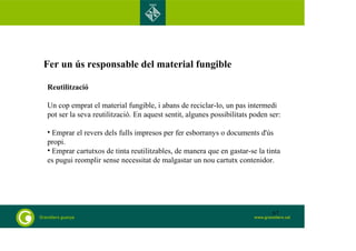 Fer un ús responsable del material fungible 
Reutilització 
Un cop emprat el material fungible, i abans de reciclar-lo, un pas intermedi 
pot ser la seva reutilització. En aquest sentit, algunes possibilitats poden ser: 
• Emprar el revers dels fulls impresos per fer esborranys o documents d'ús 
propi. 
• Emprar cartutxos de tinta reutilitzables, de manera que en gastar-se la tinta 
es pugui reomplir sense necessitat de malgastar un nou cartutx contenidor. 
67 
 