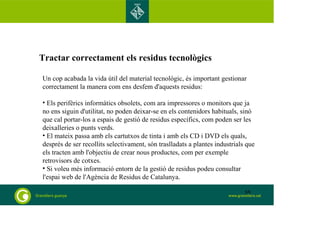 Tractar correctament els residus tecnològics 
Un cop acabada la vida útil del material tecnològic, és important gestionar 
correctament la manera com ens desfem d'aquests residus: 
• Els perifèrics informàtics obsolets, com ara impressores o monitors que ja 
no ens siguin d'utilitat, no poden deixar-se en els contenidors habituals, sinó 
que cal portar-los a espais de gestió de residus específics, com poden ser les 
deixalleries o punts verds. 
• El mateix passa amb els cartutxos de tinta i amb els CD i DVD els quals, 
després de ser recollits selectivament, són traslladats a plantes industrials que 
els tracten amb l'objectiu de crear nous productes, com per exemple 
retrovisors de cotxes. 
• Si voleu més informació entorn de la gestió de residus podeu consultar 
l'espai web de l'Agència de Residus de Catalunya. 
68 
 