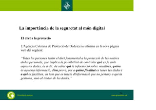 La importància de la seguretat al món digital 
El dret a la protecció 
L'Agència Catalana de Protecció de Dades| ens informa en la seva pàgina 
web del següent: 
“Totes les persones tenim el dret fonamental a la protecció de les nostres 
dades personals, que implica la possibilitat de controlar què es fa amb 
aquestes dades, és a dir, de saber qui té informació sobre nosaltres, quina 
és aquesta informació, d'on prové, per a quina finalitat es tenen les dades i 
a qui es faciliten, en tant que es tracta d'informació que no pertany a qui la 
gestiona, sinó al titular de les dades.” 
70 
 