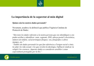 La importància de la seguretat al món digital 
Quines són les nostres dades personals? 
Novament, acudim a la definició que publica l'Agència Catalana de 
Protecció de Dades: 
“Són totes les dades referents a la nostra persona que ens identifiquen o ens 
poden arribar a identificar: nom, cognoms, DNI, adreça postal i electrònica, 
número de telèfon, característiques físiques, veu, fotografies o altres 
imatges, etc.” 
“També són dades personals les que fan referència a l'origen racial o ètnic, 
la salut i la vida sexual, i les que revelen la ideologia, l'afiliació sindical, la 
religió i les creences. Aquestes dades es consideren sensibles i estan 
especialment protegides per la llei.” 
71 
 