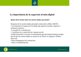 La importància de la seguretat al món digital 
Quins drets tenim sobre les nostres dades personals? 
Respecte de les nostres dades personals, tenim dret a (Drets ARCO): 
• ser informats al respecte de les dades que qualsevol entitat, empresa o 
institució conserva, 
• a accedir-hi i consultar-les, 
• i rectificar-les o cancel·lar-les i oposar-nos-hi. 
També tenim dret a revocar el consentiment que prèviament haurem atorgat 
per tal que les nostres dades es conservin en fitxers i/o registres. D'altres 
drets son: 
• Dret d'impugnació de valoracions. 
• Dret a la indemnització. 
72 
 