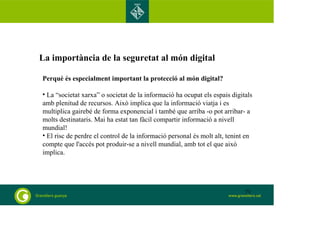 La importància de la seguretat al món digital 
Perquè és especialment important la protecció al món digital? 
• La “societat xarxa” o societat de la informació ha ocupat els espais digitals 
amb plenitud de recursos. Això implica que la informació viatja i es 
multiplica gairebé de forma exponencial i també que arriba -o pot arribar- a 
molts destinataris. Mai ha estat tan fàcil compartir informació a nivell 
mundial! 
• El risc de perdre el control de la informació personal és molt alt, tenint en 
compte que l'accés pot produir-se a nivell mundial, amb tot el que això 
implica. 
73 
 