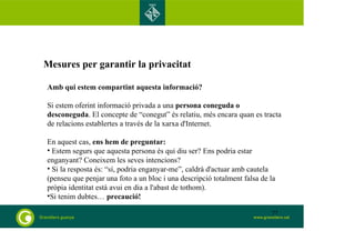 Mesures per garantir la privacitat 
Amb qui estem compartint aquesta informació? 
Si estem oferint informació privada a una persona coneguda o 
desconeguda. El concepte de “conegut” és relatiu, més encara quan es tracta 
de relacions establertes a través de la xarxa d'Internet. 
En aquest cas, ens hem de preguntar: 
• Estem segurs que aquesta persona és qui diu ser? Ens podria estar 
enganyant? Coneixem les seves intencions? 
• Si la resposta és: “sí, podria enganyar-me”, caldrà d'actuar amb cautela 
(penseu que penjar una foto a un bloc i una descripció totalment falsa de la 
pròpia identitat està avui en dia a l'abast de tothom). 
•Si tenim dubtes… precaució! 
77 
 