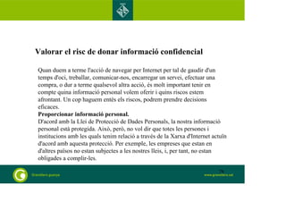 Valorar el risc de donar informació confidencial 
Quan duem a terme l'acció de navegar per Internet per tal de gaudir d'un 
temps d'oci, treballar, comunicar-nos, encarregar un servei, efectuar una 
compra, o dur a terme qualsevol altra acció, és molt important tenir en 
compte quina informació personal volem oferir i quins riscos estem 
afrontant. Un cop haguem entès els riscos, podrem prendre decisions 
eficaces. 
Proporcionar informació personal. 
D'acord amb la Llei de Protecció de Dades Personals, la nostra informació 
personal està protegida. Això, però, no vol dir que totes les persones i 
institucions amb les quals tenim relació a través de la Xarxa d'Internet actuïn 
d'acord amb aquesta protecció. Per exemple, les empreses que estan en 
d'altres països no estan subjectes a les nostres lleis, i, per tant, no estan 
obligades a complir-les. 
78 
 