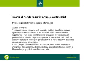 Valorar el risc de donar informació confidencial 
Perquè es podria fer servir aquesta informació? 
Alguns exemples: 
• Una empresa que comercia amb productes turístics s'assabenta que ens 
agraden els esports d'aventura. Vam participar en un concurs al nostre 
supermercat i vam donar autorització per tal que ens enviïn informació 
personalitzada. Aquesta empresa comparteix la seva base de dades amb un 
consorci d'empreses turístiques que ens omplen la bústia de correu electrònic 
amb missatges que no desitgem. 
• Hem comprat un cotxe i aquesta informació cau en mans d'un consorci 
d'empreses d'assegurances, els comercials de les quals ens truquen sempre a 
l'hora del sopar per oferir-nos els seus serveis. 
79 
 