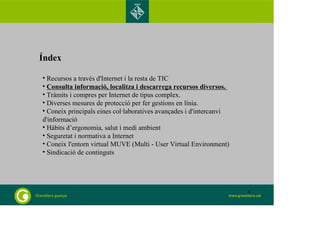 Índex 
• Recursos a través d'Internet i la resta de TIC 
• Consulta informació, localitza i descarrega recursos diversos. 
• Tràmits i compres per Internet de tipus complex. 
• Diverses mesures de protecció per fer gestions en línia. 
• Coneix principals eines col·laboratives avançades i d'intercanvi 
d'informació 
• Hàbits d’ergonomia, salut i medi ambient 
• Seguretat i normativa a Internet 
• Coneix l'entorn virtual MUVE (Multi - User Virtual Environment) 
• Sindicació de continguts 
8 
 