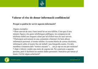 Valorar el risc de donar informació confidencial 
Perquè es podria fer servir aquesta informació? 
Alguns exemples: 
• Hem canviat de casa i hem instal·lat un nou telèfon. Com que el nou 
número figura a les guies telefòniques públiques, les companyies de 
telefonia mòbil ens truquen a diari per tal d'oferir-nos els seus serveis. 
• Participem activament en una comunitat a Internet i hi hem ubicat 
informació personal: el nostre telèfon i la nostra bústia de correu electrònic, 
informació sobre el nostre lloc de treball i una fotografia nostra. Un dels 
membres s'enamora dels “nostres encants” i… ara ja sap on ens pot molestar! 
• Algú s’ofereix vendre una moto de segona mà. No coneixem a aquesta 
persona, però li facilitem les nostres dades personals i bancàries per tancar el 
tracte. Cal fer algun aclariment? 
80 
 