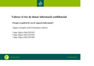 Valorar el risc de donar informació confidencial 
Perquè es podria fer servir aquesta informació? 
Alguns exemples molt il·lustratius (vídeos): 
• http://blip.tv/file/2107425 
• http://blip.tv/file/2107452 
• http://blip.tv/file/2107469 
81 
 