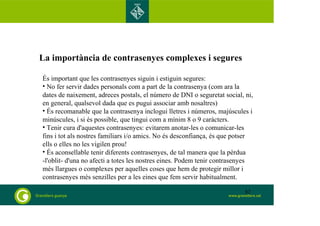 La importància de contrasenyes complexes i segures 
És important que les contrasenyes siguin i estiguin segures: 
• No fer servir dades personals com a part de la contrasenya (com ara la 
dates de naixement, adreces postals, el número de DNI o seguretat social, ni, 
en general, qualsevol dada que es pugui associar amb nosaltres) 
• És recomanable que la contrasenya inclogui lletres i números, majúscules i 
minúscules, i si és possible, que tingui com a mínim 8 o 9 caràcters. 
• Tenir cura d'aquestes contrasenyes: evitarem anotar-les o comunicar-les 
fins i tot als nostres familiars i/o amics. No és desconfiança, és que potser 
ells o elles no les vigilen prou! 
• És aconsellable tenir diferents contrasenyes, de tal manera que la pèrdua 
-l'oblit- d'una no afecti a totes les nostres eines. Podem tenir contrasenyes 
més llargues o complexes per aquelles coses que hem de protegir millor i 
contrasenyes més senzilles per a les eines que fem servir habitualment. 
82 
 