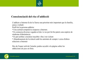 Conscienciació del risc d’addicció 
L'addicte a Internet fa de la Xarxa una prioritat més important que la família, 
amics i treball. 
Perfil de la persona addicta: 
• Una actitud compulsiva respecte a Internet. 
• Es connecta diverses vegades al dia i si no pot fer-ho pateix una espècie de 
síndrome d'abstinència. 
• Es pot arribar a mostrar irascible i fins i tot violent 
• Abandonament de la relació amb les amistats de sempre i cerca d'altres 
relacions a Internet 
Des de l'espai web de Catsalut, podeu accedir a la pàgina sobre les 
addiccions als jocs en línia. 
87 
 