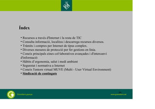 Índex 
• Recursos a través d'Internet i la resta de TIC 
• Consulta informació, localitza i descarrega recursos diversos. 
• Tràmits i compres per Internet de tipus complex. 
• Diverses mesures de protecció per fer gestions en línia. 
• Coneix principals eines col·laboratives avançades i d'intercanvi 
d'informació 
• Hàbits d’ergonomia, salut i medi ambient 
• Seguretat i normativa a Internet 
• Coneix l'entorn virtual MUVE (Multi - User Virtual Environment) 
• Sindicació de continguts 
88 
 