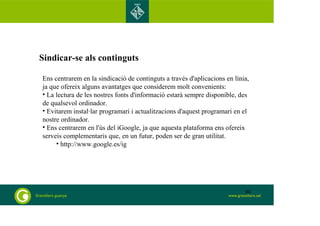 Sindicar-se als continguts 
Ens centrarem en la sindicació de continguts a través d'aplicacions en línia, 
ja que ofereix alguns avantatges que considerem molt convenients: 
• La lectura de les nostres fonts d'informació estarà sempre disponible, des 
de qualsevol ordinador. 
• Evitarem instal·lar programari i actualitzacions d'aquest programari en el 
nostre ordinador. 
• Ens centrarem en l'ús del iGoogle, ja que aquesta plataforma ens ofereix 
serveis complementaris que, en un futur, poden ser de gran utilitat. 
• http://www.google.es/ig 
90 
 