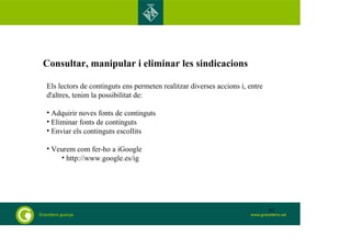 Consultar, manipular i eliminar les sindicacions 
Els lectors de continguts ens permeten realitzar diverses accions i, entre 
d'altres, tenim la possibilitat de: 
• Adquirir noves fonts de continguts 
• Eliminar fonts de continguts 
• Enviar els continguts escollits 
• Veurem com fer-ho a iGoogle 
• http://www.google.es/ig 
91 
 