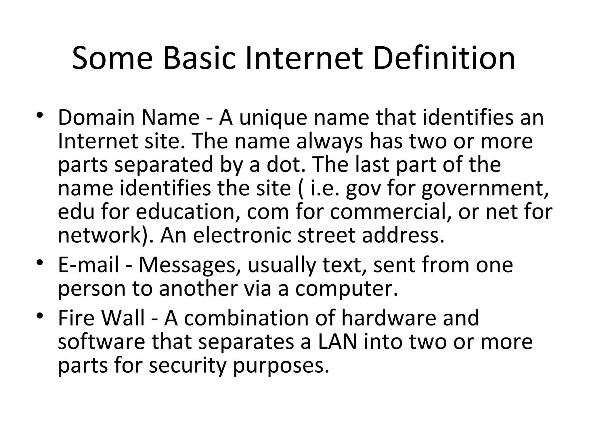 Some Basic Internet Definition 
• Domain Name - A unique name that identifies an 
Internet site. The name always has two or more 
parts separated by a dot. The last part of the 
name identifies the site ( i.e. gov for government, 
edu for education, com for commercial, or net for 
network). An electronic street address. 
• E-mail - Messages, usually text, sent from one 
person to another via a computer. 
• Fire Wall - A combination of hardware and 
software that separates a LAN into two or more 
parts for security purposes. 
 