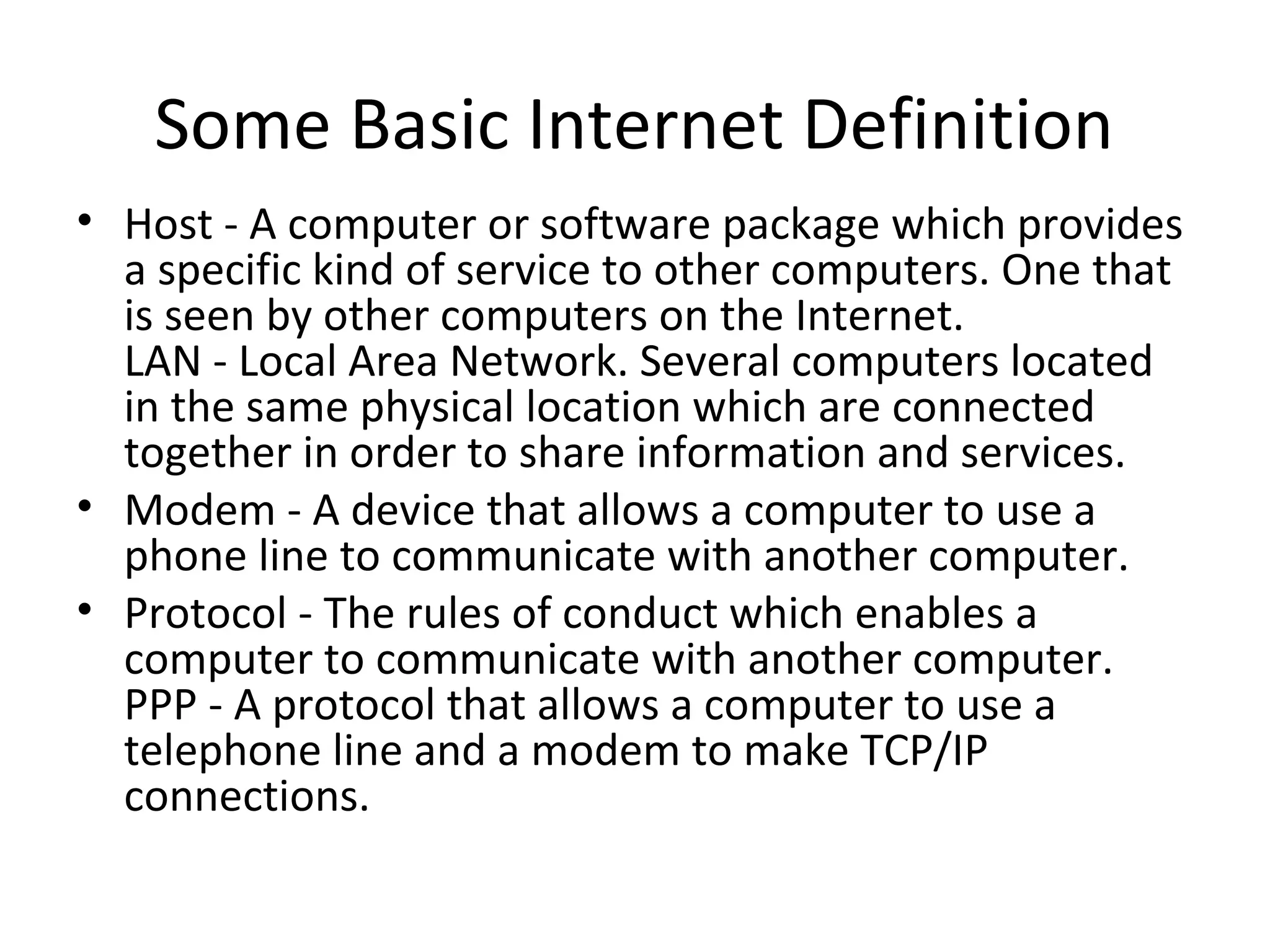 Some Basic Internet Definition 
• Host - A computer or software package which provides 
a specific kind of service to other computers. One that 
is seen by other computers on the Internet. 
LAN - Local Area Network. Several computers located 
in the same physical location which are connected 
together in order to share information and services. 
• Modem - A device that allows a computer to use a 
phone line to communicate with another computer. 
• Protocol - The rules of conduct which enables a 
computer to communicate with another computer. 
PPP - A protocol that allows a computer to use a 
telephone line and a modem to make TCP/IP 
connections. 
 