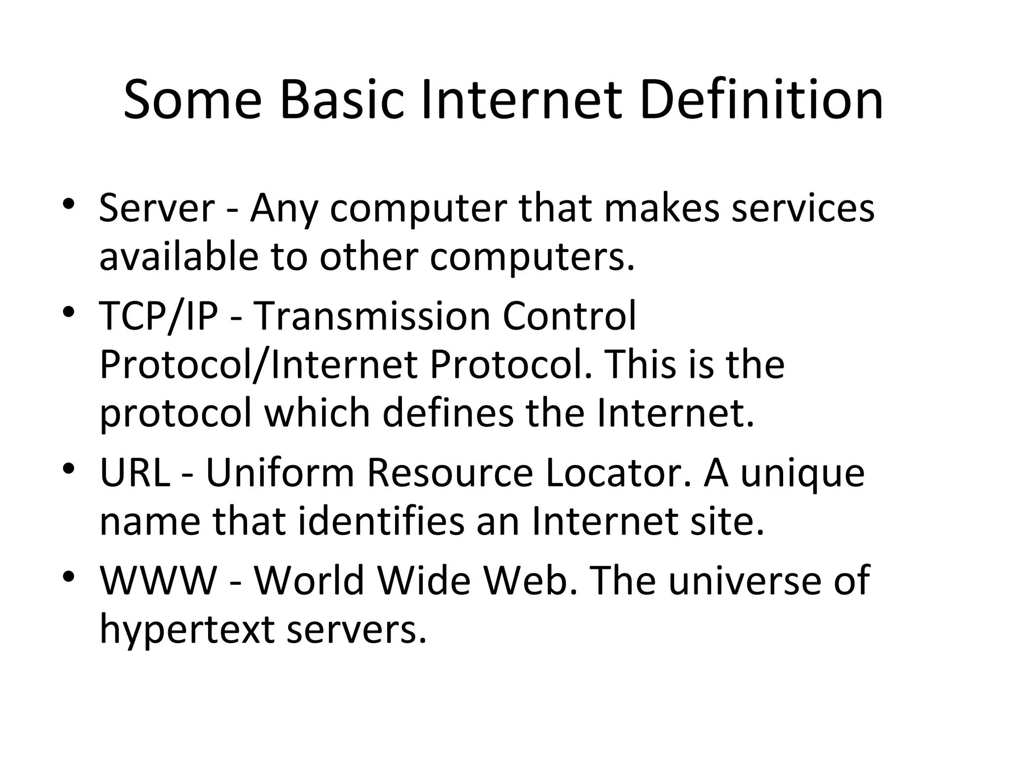 Some Basic Internet Definition 
• Server - Any computer that makes services 
available to other computers. 
• TCP/IP - Transmission Control 
Protocol/Internet Protocol. This is the 
protocol which defines the Internet. 
• URL - Uniform Resource Locator. A unique 
name that identifies an Internet site. 
• WWW - World Wide Web. The universe of 
hypertext servers. 
 