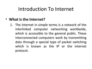 Introduction To Internet 
• What is the Internet? 
1. The internet in simple terms is a network of the 
interlinked computer networking worldwide, 
which is accessible to the general public. These 
interconnected computers work by transmitting 
data through a special type of packet switching 
which is known as the IP or the internet 
protocol. 
 