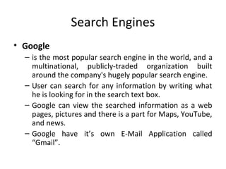 Search Engines 
• Google 
– is the most popular search engine in the world, and a 
multinational, publicly-traded organization built 
around the company's hugely popular search engine. 
– User can search for any information by writing what 
he is looking for in the search text box. 
– Google can view the searched information as a web 
pages, pictures and there is a part for Maps, YouTube, 
and news. 
– Google have it’s own E-Mail Application called 
“Gmail”. 
 