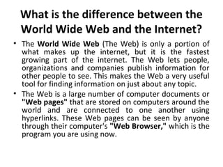 What is the difference between the 
World Wide Web and the Internet? 
• The World Wide Web (The Web) is only a portion of 
what makes up the internet, but it is the fastest 
growing part of the internet. The Web lets people, 
organizations and companies publish information for 
other people to see. This makes the Web a very useful 
tool for finding information on just about any topic. 
• The Web is a large number of computer documents or 
"Web pages" that are stored on computers around the 
world and are connected to one another using 
hyperlinks. These Web pages can be seen by anyone 
through their computer's "Web Browser," which is the 
program you are using now. 
 