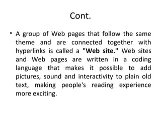 Cont. 
• A group of Web pages that follow the same 
theme and are connected together with 
hyperlinks is called a "Web site." Web sites 
and Web pages are written in a coding 
language that makes it possible to add 
pictures, sound and interactivity to plain old 
text, making people's reading experience 
more exciting. 
 