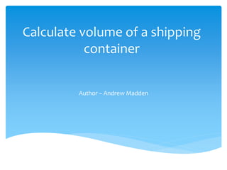 Calculate volume of a shipping 
container 
Author – Andrew Madden 
 