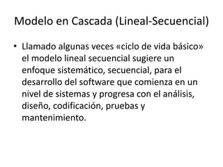 Modelo en Cascada (Lineal-Secuencial)
• Llamado algunas veces «ciclo de vida básico»
el modelo lineal secuencial sugiere un
enfoque sistemático, secuencial, para el
desarrollo del software que comienza en un
nivel de sistemas y progresa con el análisis,
diseño, codificación, pruebas y
mantenimiento.
 